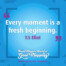 "Every moment is a fresh beginning." T.S Eliot