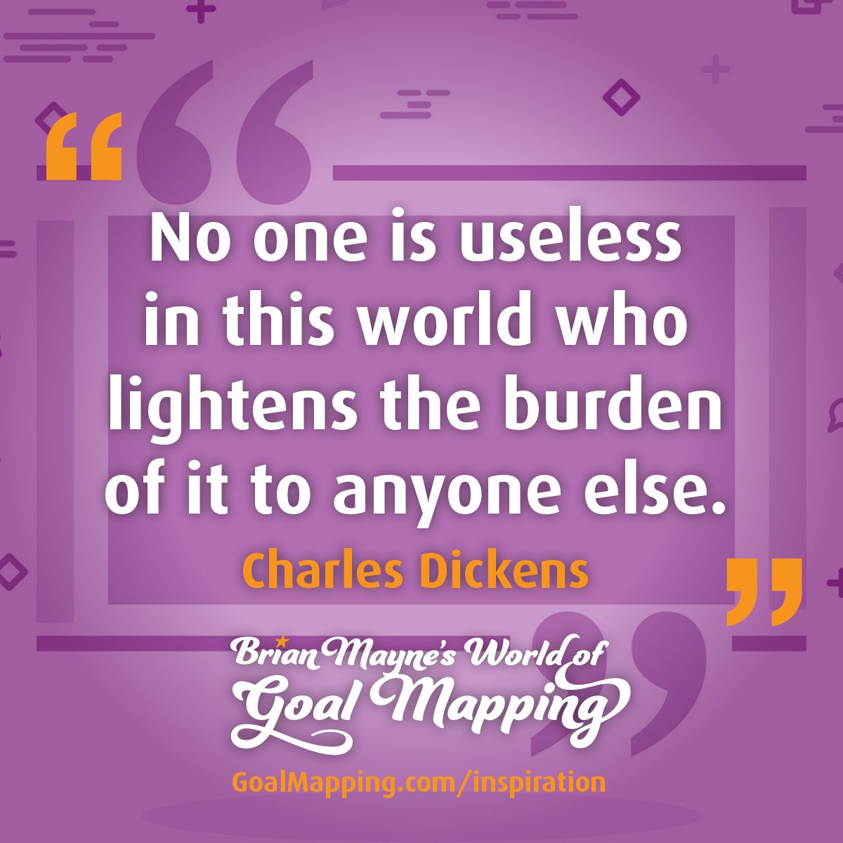"No one is useless in this world who lightens the burden of it to anyone else."  Charles Dickens