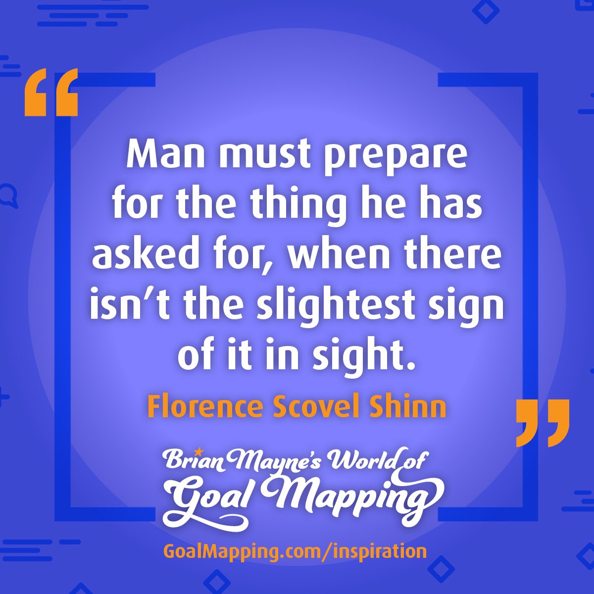 "Man must prepare for the thing he has asked for, when there isn’t the slightest sign of it in sight." Florence Scovel Shinn